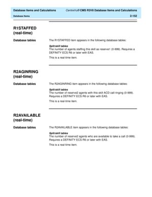 Page 204  Database Items and Calculations CentreVu® CMS R3V8 Database Items and Calculations
Database Items2-152
R1STAFFED
(real-time)
2
Database tables2The R1STAFFED item appears in the following database tables:
Split/skill tables
The number of agents staffing this skill as reserve1 (0-999). Requires a 
DEFINITY ECS R6 or later with EAS. 
This is a real-time item.
R2AGINRING
(real-time)
2
Database tables2The R2AGINRING item appears in the following database tables:
Split/skill tables
The number of reserve2...
