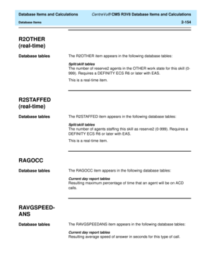 Page 206  Database Items and Calculations CentreVu® CMS R3V8 Database Items and Calculations
Database Items2-154
R2OTHER
(real-time)
2
Database tables2The R2OTHER item appears in the following database tables:
Split/skill tables
The number of reserve2 agents in the OTHER work state for this skill (0-
999). Requires a DEFINITY ECS R6 or later with EAS. 
This is a real-time item.
R2STAFFED
(real-time)
2
Database tables2The R2STAFFED item appears in the following database tables:
Split/skill tables
The number of...