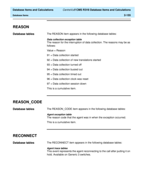Page 207  Database Items and Calculations CentreVu® CMS R3V8 Database Items and Calculations
Database Items2-155
REASON2
Database tables2The REASON item appears in the following database tables:
Data collection exception table
The reason for the interruption of data collection. The reasons may be as 
follows:
Value = Reason
91 = Data collection started
92 = Data collection of new translations started
93 = Data collection turned off
94 = Data collection busied out
95 = Data collection timed out
96 = Data...