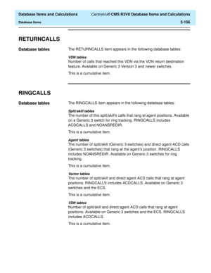 Page 208  Database Items and Calculations CentreVu® CMS R3V8 Database Items and Calculations
Database Items2-156
RETURNCALLS2
Database tables2The RETURNCALLS item appears in the following database tables:
VDN tables
Number of calls that reached this VDN via the VDN return destination 
feature. Available on Generic 3 Version 3 and newer switches.
This is a cumulative item.
RINGCALLS2
Database tables2The RINGCALLS item appears in the following database tables:
Split/skill tables
The number of this split/skills...