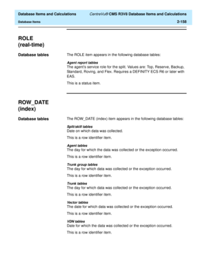 Page 210  Database Items and Calculations CentreVu® CMS R3V8 Database Items and Calculations
Database Items2-158
ROLE
(real-time)
2
Database tables2The ROLE item appears in the following database tables:
Agent report tables
The agents service role for the split. Values are: Top, Reserve, Backup, 
Standard, Roving, and Flex. Requires a DEFINITY ECS R6 or later with 
EAS.
This is a status item.
ROW_DATE 
(index)
2
Database tables2The ROW_DATE (index) item appears in the following database tables:
Split/skill...