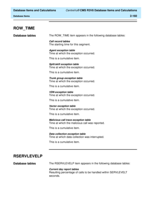 Page 212  Database Items and Calculations CentreVu® CMS R3V8 Database Items and Calculations
Database Items2-160
ROW_TIME2
Database tables2The ROW_TIME item appears in the following database tables:
Call record tables
The starting time for this segment.
Agent exception table
Time at which the exception occurred.
This is a cumulative item.
Split/skill exception table
Time at which the exception occurred.
This is a cumulative item.
Trunk group exception table
Time at which the exception occurred.
This is a...