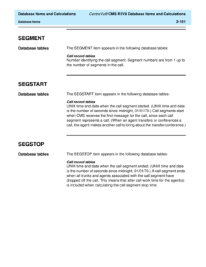 Page 213  Database Items and Calculations CentreVu® CMS R3V8 Database Items and Calculations
Database Items2-161
SEGMENT2
Database tables2The SEGMENT item appears in the following database tables:
Call record tables
Number identifying the call segment. Segment numbers are from 1 up to 
the number of segments in the call.
SEGSTART2
Database tables2The SEGSTART item appears in the following database tables:
Call record tables
UNIX time and date when the call segment started. (UNIX time and date 
is the number of...