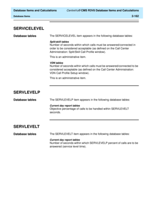 Page 214  Database Items and Calculations CentreVu® CMS R3V8 Database Items and Calculations
Database Items2-162
SERVICELEVEL2
Database tables2The SERVICELEVEL item appears in the following database tables:
Split/skill tables
Number of seconds within which calls must be answered/connected in 
order to be considered acceptable (as defined on the Call Center 
Administration: Split/Skill Call Profile window).
This is an administrative item.
VDN tables
Number of seconds within which calls must be answered/connected...