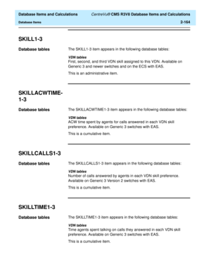 Page 216  Database Items and Calculations CentreVu® CMS R3V8 Database Items and Calculations
Database Items2-164
SKILL1-32
Database tables2The SKILL1-3 item appears in the following database tables:
VDN tables
First, second, and third VDN skill assigned to this VDN. Available on 
Generic 3 and newer switches and on the ECS with EAS.
This is an administrative item.
SKILLACWTIME-
1-3
2
Database tables2The SKILLACWTIME1-3 item appears in the following database tables:
VDN tables
ACW time spent by agents for calls...