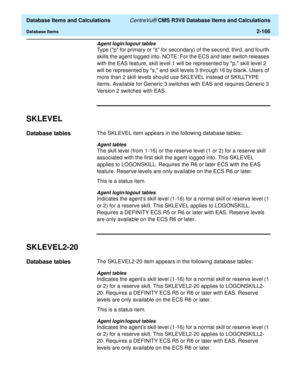 Page 218  Database Items and Calculations CentreVu® CMS R3V8 Database Items and Calculations
Database Items2-166
Agent login/logout tables
Type (p for primary or s for secondary) of the second, third, and fourth 
skills the agent logged into. NOTE: For the ECS and later switch releases 
with the EAS feature, skill level 1 will be represented by p, skill level 2 
will be represented by s, and skill levels 3 through 16 by blank. Users of 
more than 2 skill levels should use SKLEVEL instead of SKILLTYPE 
items....