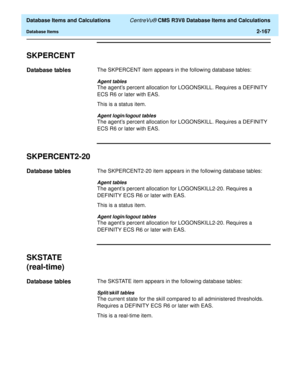 Page 219  Database Items and Calculations CentreVu® CMS R3V8 Database Items and Calculations
Database Items2-167
SKPERCENT2
Database tables2The SKPERCENT item appears in the following database tables:
Agent tables
The agents percent allocation for LOGONSKILL. Requires a DEFINITY 
ECS R6 or later with EAS. 
This is a status item.
Agent login/logout tables
The agents percent allocation for LOGONSKILL. Requires a DEFINITY 
ECS R6 or later with EAS. 
SKPERCENT2-202
Database tables2The SKPERCENT2-20 item appears in...