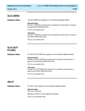 Page 220  Database Items and Calculations CentreVu® CMS R3V8 Database Items and Calculations
Database Items2-168
SLVLABNS2
Database tables2The SLVLABNS item appears in the following database tables:
Split/skill tables
Number of ABNCALLS whose time to abandon was less than or equal to 
this split/skills SERVICELEVEL.
This is a cumulative item.
VDN tables
Number of ABNCALLS whose time to abandon was less than or equal to 
this VDN’s SERVICELEVEL.
This is a cumulative item.
SLVLOUT-
FLOWS
2
Database tables2The...