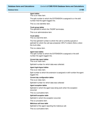 Page 221  Database Items and Calculations CentreVu® CMS R3V8 Database Items and Calculations
Database Items2-169
Agent tables
This is an index item.
The split number to which the EXTENSION is assigned to or the skill 
number that the agent logged into.
This is a row identifier item.
Trunk group tables
The split/skill to which this TKGRP terminates.
This is an administrative item.
Trunk tables
This is a real-time item.
The first split/skill number to which the call is currently queued or 
split/skill for which...