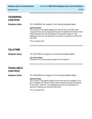 Page 225  Database Items and Calculations CentreVu® CMS R3V8 Database Items and Calculations
Database Items2-173
TAGINRING
(real-time)
2
Database tables2The TAGINRING item appears in the following database tables:
Split/skill tables
The number of top agents logged into the skill who have ACD calls 
ringing and who are not doing anything else. Available with Generic 3 and 
newer switches with the EAS feature for top skills. However, top 
database items are only significant for Generic 3 switches and the ECS 
with...
