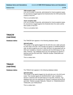 Page 231  Database Items and Calculations CentreVu® CMS R3V8 Database Items and Calculations
Database Items2-179
VDN exception table
Limit, as a number of seconds, administered for timed exceptions types. 
An occurrence is logged against the threshold when the VDN activity falls 
outside of that limit.
This is a cumulative item.
Vector exception table
Limit, as a number of seconds, administered for timed exceptions types. 
An occurrence is logged against the threshold when the vector activity 
falls outside of...