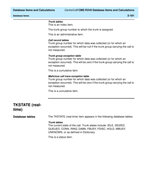 Page 233  Database Items and Calculations CentreVu® CMS R3V8 Database Items and Calculations
Database Items2-181
Trunk tables
This is an index item.
The trunk group number to which the trunk is assigned.
This is an administrative item.
Call record tables
Trunk group number for which data was collected (or for which an 
exception occurred). This will be null if the trunk group carrying the call is 
not measured.
Trunk group exception table
Trunk group number for which data was collected (or for which an...