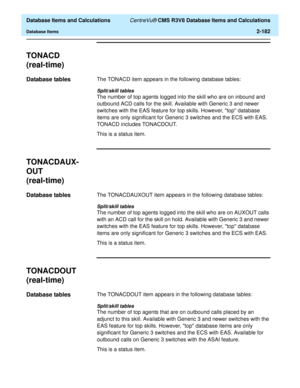 Page 234  Database Items and Calculations CentreVu® CMS R3V8 Database Items and Calculations
Database Items2-182
TONACD
(real-time)
2
Database tables2The TONACD item appears in the following database tables:
Split/skill tables
The number of top agents logged into the skill who are on inbound and 
outbound ACD calls for the skill. Available with Generic 3 and newer 
switches with the EAS feature for top skills. However, top database 
items are only significant for Generic 3 switches and the ECS with EAS. 
TONACD...
