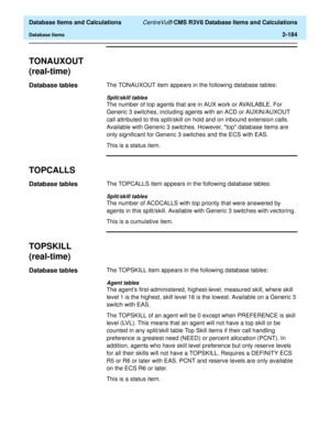 Page 236  Database Items and Calculations CentreVu® CMS R3V8 Database Items and Calculations
Database Items2-184
TONAUXOUT
(real-time)
2
Database tables2The TONAUXOUT item appears in the following database tables:
Split/skill tables
The number of top agents that are in AUX work or AVAILABLE. For 
Generic 3 switches, including agents with an ACD or AUXIN/AUXOUT 
call attributed to this split/skill on hold and on inbound extension calls. 
Available with Generic 3 switches. However, top database items are 
only...
