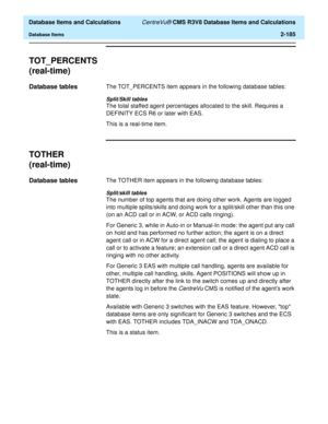 Page 237  Database Items and Calculations CentreVu® CMS R3V8 Database Items and Calculations
Database Items2-185
TOT_PERCENTS
(real-time)
2
Database tables2The TOT_PERCENTS item appears in the following database tables:
Split/Skill tables
The total staffed agent percentages allocated to the skill. Requires a 
DEFINITY ECS R6 or later with EAS. 
This is a real-time item.
TOTHER
(real-time)
2
Database tables2The TOTHER item appears in the following database tables:
Split/skill tables
The number of top agents that...