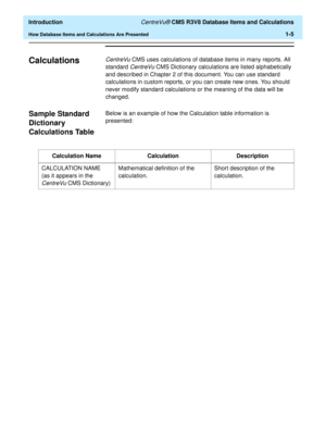 Page 25  Introduction CentreVu® CMS R3V8 Database Items and Calculations
How Database Items and Calculations Are Presented1-5
Calculations1CentreVu CMS uses calculations of database items in many reports. All 
standard 
CentreVu CMS Dictionary calculations are listed alphabetically 
and described in Chapter 2 of this document. You can use standard 
calculations in custom reports, or you can create new ones. You should 
never modify standard calculations or the meaning of the data will be 
changed. 
Sample...