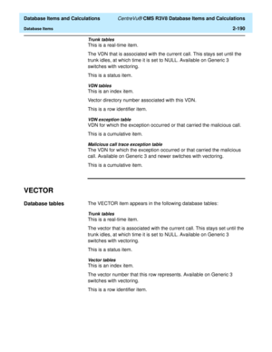 Page 242  Database Items and Calculations CentreVu® CMS R3V8 Database Items and Calculations
Database Items2-190
Trunk tables
This is a real-time item.
The VDN that is associated with the current call. This stays set until the 
trunk idles, at which time it is set to NULL. Available on Generic 3 
switches with vectoring.
This is a status item.
VDN tables
This is an index item.
Vector directory number associated with this VDN.
This is a row identifier item.
VDN exception table
VDN for which the exception occurred...