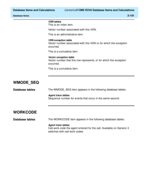 Page 243  Database Items and Calculations CentreVu® CMS R3V8 Database Items and Calculations
Database Items2-191
VDN tables
This is an index item.
Vector number associated with this VDN.
This is an administrative item.
VDN exception table
Vector number associated with this VDN or for which the exception 
occurred.
This is a cumulative item.
Vector exception table
Vector number that this row represents, or for which the exception 
occurred.
This is a cumulative item.
WMODE_SEQ2
Database tables2The WMODE_SEQ item...