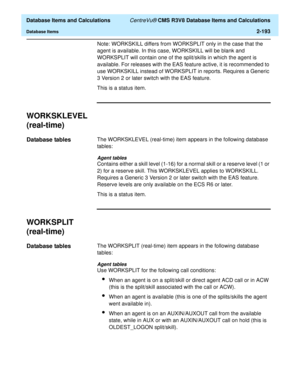Page 245  Database Items and Calculations CentreVu® CMS R3V8 Database Items and Calculations
Database Items2-193
Note: WORKSKILL differs from WORKSPLIT only in the case that the 
agent is available. In this case, WORKSKILL will be blank and 
WORKSPLIT will contain one of the split/skills in which the agent is 
available. For releases with the EAS feature active, it is recommended to 
use WORKSKILL instead of WORKSPLIT in reports. Requires a Generic 
3 Version 2 or later switch with the EAS feature.
This is a...