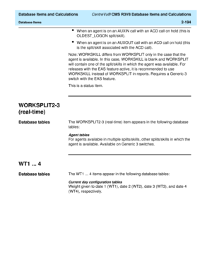 Page 246  Database Items and Calculations CentreVu® CMS R3V8 Database Items and Calculations
Database Items2-194
lWhen an agent is on an AUXIN call with an ACD call on hold (this is 
OLDEST_LOGON split/skill).
lWhen an agent is on an AUXOUT call with an ACD call on hold (this 
is the split/skill associated with the ACD call).
Note: WORKSKILL differs from WORKSPLIT only in the case that the 
agent is available. In this case, WORKSKILL is blank and WORKSPLIT 
will contain one of the split/skills in which the agent...
