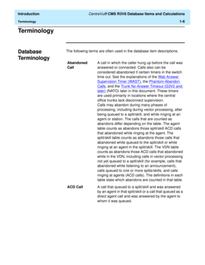 Page 26  Introduction CentreVu® CMS R3V8 Database Items and Calculations
Terminology1-6
Te r m i n o l o g y1
Database 
Te r m i n o l o g y
1
The following terms are often used in the database item descriptions.
Abandoned 
CallA call in which the caller hung up before the call was 
answered or connected. Calls also can be 
considered abandoned if certain timers in the switch 
time out. See the explanations of the Wait Answer 
Supervision Timer (WAST), the Phantom-Abandon 
Calls, and the Trunk No Answer Timeout...