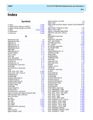 Page 293  Index CentreVu® CMS R3V8 Database Items and Calculations
IN-1
Index
Symbols
% Aban .  .  .  .  .  .  .  .  .  .  .  .  .  .  .  .  .  .  .  .  .  2-239
% Agent Occup (Group) w/ACW .  .  .  .  .  .  .  .  2-240
% Agent Occup (Group) w/o ACW .  .  .  .  .  .  .  2-240
% Busy  .  .  .  .  .  .  .  .  .  .  .  .  .  .  .  .  .   2-239, 2-240
% Disconnect .  .  .  .  .  .  .  .  .  .  .  .  .  .  .  .  .  .  2-239
% Flow Out .  .  .  .  .  .  .  .  .  .  .  .  .  .  .  .  .  .  .  2-240
A
Abandoned Call.  ....