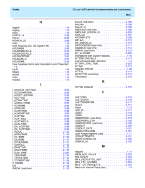 Page 296  Index CentreVu® CMS R3V8 Database Items and Calculations
IN-4
H
hagent  .  .  .  .  .  .  .  .  .  .  .  .  .  .  .  .  .  .  .  .  .  .  1-14
haglog.  .  .  .  .  .  .  .  .  .  .  .  .  .  .  .  .  .  .  .  .  .  .  1-15
hcwc  .  .  .  .  .  .  .  .  .  .  .  .  .  .  .  .  .  .  .  .  .  .  .  1-15
HDATE1-4  .  .  .  .  .  .  .  .  .  .  .  .  .  .  .  .  .  .  .  .  2-88
HELD .  .  .  .  .  .  .  .  .  .  .  .  .  .  .  .  .  .  .  .  .  .  .  2-89
HIGHCALLS  .  .  .  .  .  .  .  .  .  .  .  .  ....