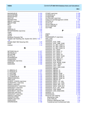 Page 297  Index CentreVu® CMS R3V8 Database Items and Calculations
IN-5
MAXINQUEUE .  .  .  .  .  .  .  .  .  .  .  .  .  .  .  .  .   2-123
MAXOCWTIME.  .  .  .  .  .  .  .  .  .  .  .  .  .  .  .  .   2-123
MAXSTAFFED .  .  .  .  .  .  .  .  .  .  .  .  .  .  .  .  .   2-124
MAXTOP .  .  .  .  .  .  .  .  .  .  .  .  .  .  .  .  .  .  .  .   2-124
MAXWAITING  .  .  .  .  .  .  .  .  .  .  .  .  .  .  .  .  .   2-125
MBUSY (real-time) .  .  .  .  .  .  .  .  .  .  .  .  .  .  .   2-125
MBUSYTIME .  .  .  .  ....