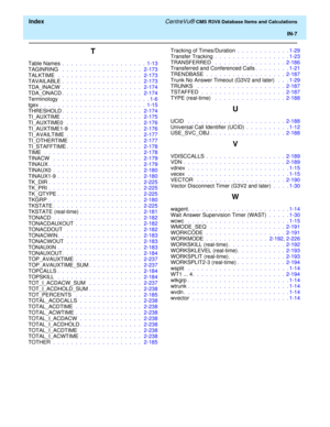 Page 299  Index CentreVu® CMS R3V8 Database Items and Calculations
IN-7
T
Table Names .  .  .  .  .  .  .  .  .  .  .  .  .  .  .  .  .  .  .  1-13
TAGINRING  .  .  .  .  .  .  .  .  .  .  .  .  .  .  .  .  .  .   2-173
TALKTIME  .  .  .  .  .  .  .  .  .  .  .  .  .  .  .  .  .  .  .   2-173
TAVAILABLE .  .  .  .  .  .  .  .  .  .  .  .  .  .  .  .  .  .   2-173
TDA_INACW .  .  .  .  .  .  .  .  .  .  .  .  .  .  .  .  .  .   2-174
TDA_ONACD.  .  .  .  .  .  .  .  .  .  .  .  .  .  .  .  .  .   2-174...