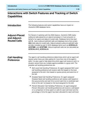 Page 36  Introduction CentreVu® CMS R3V8 Database Items and Calculations
Interactions with Switch Features and Tracking of Switch Capabilities1-16
Interactions with Switch Features and Tracking of Switch 
Capabilities
1
Introduction 1The following features and switch capabilities have an impact on 
CentreVu CMS database items.
Adjunct-Placed 
and Adjunct-
Routed Calls 
1
For Generic 3 switches with the ASAI feature, CentreVu CMS tracks 
outbound calls placed by an adjunct processor or host computer on 
behalf...