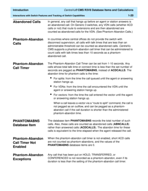 Page 40  Introduction CentreVu® CMS R3V8 Database Items and Calculations
Interactions with Switch Features and Tracking of Switch Capabilities1-20
Abandoned Calls1In general, any call that hangs up before an agent or station answers is 
an abandoned call. On Generic 3 switches, any VDN calls (whether ACD 
calls or not) that route to extensions and are then abandoned are 
counted as abandoned calls for the VDN. (See Phantom-Abandon Calls.) 
Phantom-Abandon 
Calls 
1
In countries where central offices do not...