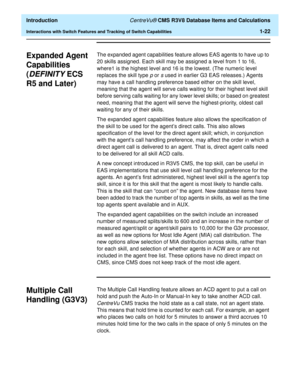 Page 42  Introduction CentreVu® CMS R3V8 Database Items and Calculations
Interactions with Switch Features and Tracking of Switch Capabilities1-22
Expanded Agent 
Capabilities 
(
DEFINITY ECS 
R5 and Later)
1
The expanded agent capabilities feature allows EAS agents to have up to 
20 skills assigned. Each skill may be assigned a level from 1 to 16, 
where1 is the highest level and 16 is the lowest. (The numeric level 
replaces the skill type 
p or s used in earlier G3 EAS releases.) Agents 
may have a call...