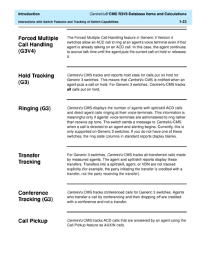 Page 43  Introduction CentreVu® CMS R3V8 Database Items and Calculations
Interactions with Switch Features and Tracking of Switch Capabilities1-23
Forced Multiple 
Call Handling 
(G3V4)
1
The Forced Multiple Call Handling feature in Generic 3 Version 4 
switches allow an ACD call to ring at an agent’s voice terminal even if that 
agent is already talking on an ACD call. In this case, the agent continues 
to accrue talk time until the agent puts the current call on hold or releases 
it.
Hold Tracking 
(G3)
1...