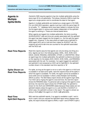 Page 44  Introduction CentreVu® CMS R3V8 Database Items and Calculations
Interactions with Switch Features and Tracking of Switch Capabilities1-24
Agents in 
Multiple 
Splits/Skills
1
CentreVu CMS requires agents to log into multiple splits/skills using the 
same login ID for all splits/skills. This allows 
CentreVu CMS to track the 
agent as a single person and to coordinate the data for that agent. 
Agents in multiple splits/skills are tracked as a single agent in R3 CMS. 
For non-EAS ACD operation, agents...