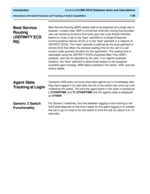 Page 46  Introduction CentreVu® CMS R3V8 Database Items and Calculations
Interactions with Switch Features and Tracking of Switch Capabilities1-26
Best Service 
Routing 
(
DEFINITY ECS 
R6)
1
Best Service Routing (BSR) allows calls to be balanced at a single site or 
between multiple sites. BSR is enhanced multi-site routing that provides 
new call vectoring functions that build upon the Look-Ahead Interflow 
feature to route a call to the “best” split/skill on a single Enterprise 
Communications Server (ECS)...
