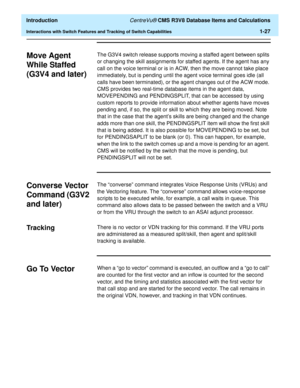 Page 47  Introduction CentreVu® CMS R3V8 Database Items and Calculations
Interactions with Switch Features and Tracking of Switch Capabilities1-27
Move Agent 
While Staffed 
(G3V4 and later)
1
The G3V4 switch release supports moving a staffed agent between splits 
or changing the skill assignments for staffed agents. If the agent has any 
call on the voice terminal or is in ACW, then the move cannot take place 
immediately, but is pending until the agent voice terminal goes idle (all 
calls have been...