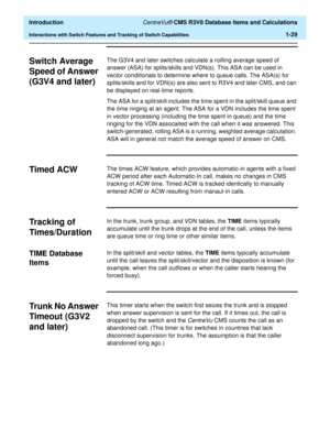 Page 49  Introduction CentreVu® CMS R3V8 Database Items and Calculations
Interactions with Switch Features and Tracking of Switch Capabilities1-29
Switch Average 
Speed of Answer 
(G3V4 and later)
1
The G3V4 and later switches calculate a roilling average speed of 
answer (ASA) for splits/skills and VDN(s). This ASA can be used in 
vector conditionals to determine where to queue calls. The ASA(s) for 
splits/skills and for VDN(s) are also sent to R3V4 and later CMS, and can 
be displayed on real-time reports....