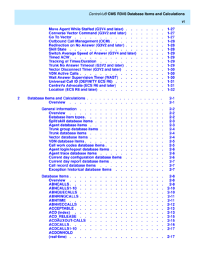 Page 6   CentreVu® CMS R3V8 Database Items and Calculations
vi
Move Agent While Staffed (G3V4 and later)   .    .    .    .    .    .    .    .   1-27
Converse Vector Command (G3V2 and later)     .    .    .    .    .    .    .   1-27
Go To Vector    .    .    .    .    .    .    .    .    .    .    .    .    .    .    .    .    .    .   1-27
Outbound Call Management (OCM) .    .    .    .    .    .    .    .    .    .    .   1-28
Redirection on No Answer (G3V2 and later)  .    .    .    .    .    .    .    ....