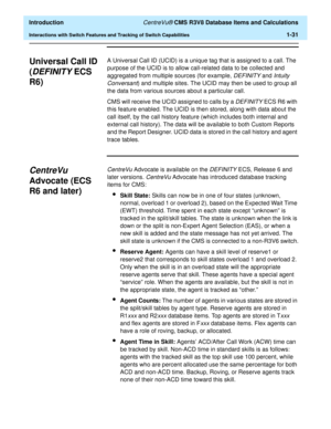 Page 51  Introduction CentreVu® CMS R3V8 Database Items and Calculations
Interactions with Switch Features and Tracking of Switch Capabilities1-31
Universal Call ID 
(
DEFINITY ECS 
R6)
1
A Universal Call ID (UCID) is a unique tag that is assigned to a call. The 
purpose of the UCID is to allow call-related data to be collected and 
aggregated from multiple sources (for example, 
DEFINITY and Intuity 
Conversant
) and multiple sites. The UCID may then be used to group all 
the data from various sources about a...