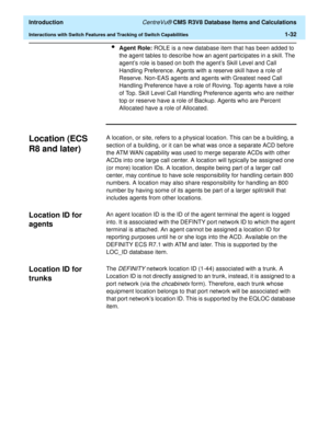 Page 52  Introduction CentreVu® CMS R3V8 Database Items and Calculations
Interactions with Switch Features and Tracking of Switch Capabilities1-32
lAgent Role: ROLE is a new database item that has been added to 
the agent tables to describe how an agent participates in a skill. The 
agent’s role is based on both the agent’s Skill Level and Call 
Handling Preference. Agents with a reserve skill have a role of 
Reserve. Non-EAS agents and agents with Greatest need Call 
Handling Preference have a role of Roving....