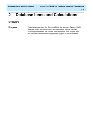 Page 53  Database Items and Calculations CentreVu® CMS R3V8 Database Items and Calculations
2-1
2 Database Items and Calculations  
Overview2
Purpose2This chapter describes the CentreVu® Call Management System (CMS) 
database tables, the items in the database tables, and the standard 
Dictionary calculations that use the database items. This chapter also 
includes calculations added to specifically support Supervisor reports. 