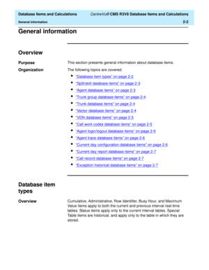 Page 54  Database Items and Calculations CentreVu® CMS R3V8 Database Items and Calculations
General information2-2
General information2
Overview2
Purpose2This section presents general information about database items.
Organization2The following topics are covered:
l“Database item types” on page 2-2
l“Split/skill database items” on page 2-3
l“Agent database items” on page 2-3
l“Trunk group database items” on page 2-4
l“Trunk database items” on page 2-4
l“Vector database items” on page 2-4
l“VDN database items”...