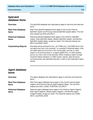 Page 55  Database Items and Calculations CentreVu® CMS R3V8 Database Items and Calculations
General information2-3
Split/skill 
database items
2
Overview2The Split/Skill database item descriptions apply to real-time and historical 
items.
Real Time Database 
Items
2
Real-Time split/skill database items apply to the Current Interval 
Split/Skill (csplit) and Previous Interval Split/Skill (psplit) tables. The real-
time indexes are ACD and SPLIT.
Historical Database 
Items
2
Historical split/skill database items...