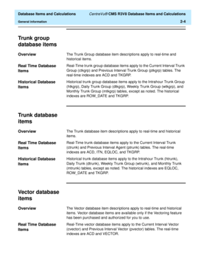 Page 56  Database Items and Calculations CentreVu® CMS R3V8 Database Items and Calculations
General information2-4
Trunk group 
database items
2
Overview2The Trunk Group database item descriptions apply to real-time and 
historical items.
Real Time Database 
Items
2
Real-Time trunk group database items apply to the Current Interval Trunk 
Group (ctkgrp) and Previous Interval Trunk Group (ptkgrp) tables. The 
real-time indexes are ACD and TKGRP.
Historical Database 
Items
2
Historical trunk group database items...