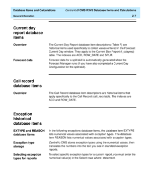 Page 59  Database Items and Calculations CentreVu® CMS R3V8 Database Items and Calculations
General information2-7
Current day 
report database 
items
2
Overview2The Current Day Report database item descriptions (Table F) are 
historical items used specifically to collect values entered in the Forecast: 
Current Day window. They apply to the Current Day Report (f_cdayrep) 
table. The indexes are ACD, ROW_DATE and SPLIT.
Forecast data2Forecast data for a split/skill is automatically generated when the 
Forecast...