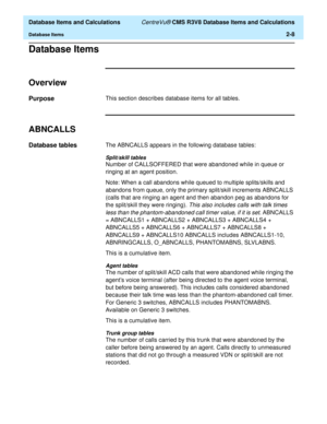 Page 60  Database Items and Calculations CentreVu® CMS R3V8 Database Items and Calculations
Database Items2-8
Database Items2
Overview2
Purpose2This section describes database items for all tables.
ABNCALLS2
Database tables2The ABNCALLS appears in the following database tables:
Split/skill tables
Number of CALLSOFFERED that were abandoned while in queue or 
ringing at an agent position. 
Note: When a call abandons while queued to multiple splits/skills and 
abandons from queue, only the primary split/skill...