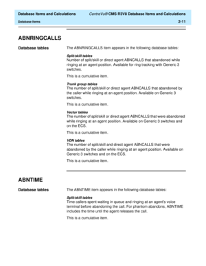 Page 63  Database Items and Calculations CentreVu® CMS R3V8 Database Items and Calculations
Database Items2-11
ABNRINGCALLS2
Database tables2The ABNRINGCALLS item appears in the following database tables:
Split/skill tables
Number of split/skill or direct agent ABNCALLS that abandoned while 
ringing at an agent position. Available for ring tracking with Generic 3 
switches.
This is a cumulative item.
Trunk group tables
The number of split/skill or direct agent ABNCALLS that abandoned by 
the caller while...