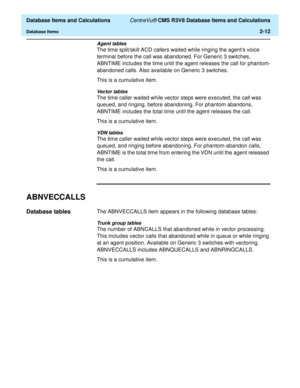 Page 64  Database Items and Calculations CentreVu® CMS R3V8 Database Items and Calculations
Database Items2-12
Agent tables
The time split/skill ACD callers waited while ringing the agents voice 
terminal before the call was abandoned. For Generic 3 switches, 
ABNTIME includes the time until the agent releases the call for phantom-
abandoned calls. Also available on Generic 3 switches.
This is a cumulative item.
Vector tables
The time caller waited while vector steps were executed, the call was 
queued, and...