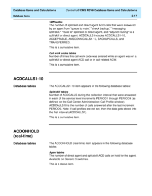 Page 69  Database Items and Calculations CentreVu® CMS R3V8 Database Items and Calculations
Database Items2-17
VDN tables
The number of split/skill and direct agent ACD calls that were answered 
by an agent from queue to main, check backup, messaging 
split/skill, route to split/skill or direct agent, and adjunct routing to a 
split/skill or direct agent. ACDCALLS includes ACDCALLS1-10, 
ACCEPTABLE, ANSCONNCALLS1-10, BACKUPCALLS, and 
TRANSFERRED.
This is a cumulative item.
Call work codes tables
Number of...