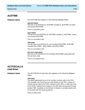 Page 70  Database Items and Calculations CentreVu® CMS R3V8 Database Items and Calculations
Database Items2-18
ACDTIME2
Database tables2The ACDTIME item appears in the following database tables:
Split/skill tables
Talk time of all ACDCALLS. ACDTIME includes O_ACDTIME, but does 
not include HOLDTIME.
This is a cumulative item.
Agent tables
The talk time of all ACDCALLS. ACDTIME includes O_ACDTIME. It does 
not include HOLDTIME.
This is a cumulative item.
VDN tables
The talk time of all ACDCALLS, not including...